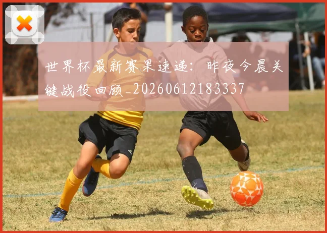 世界杯最新赛果速递:昨夜今晨关键战役回顾_20260612183337
