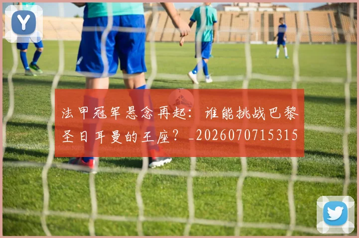 法甲冠军悬念再起：谁能挑战巴黎圣日耳曼的王座？_20260707153151