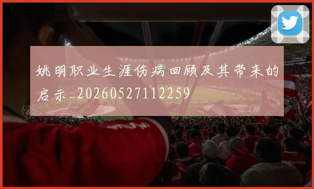 姚明职业生涯伤病回顾及其带来的启示_20260527112259