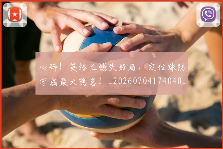 心碎!英格兰憾失好局,定位球防守成最大隐患!_20260704174040_20260722163558