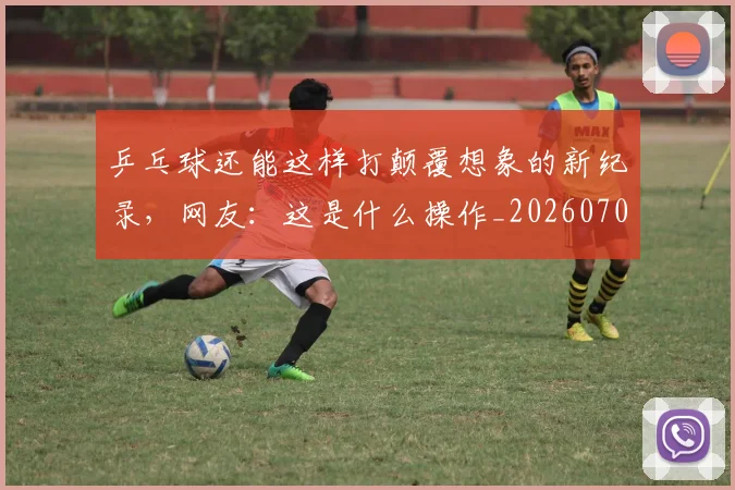乒乓球还能这样打颠覆想象的新纪录,网友:这是什么操作_20260703205911