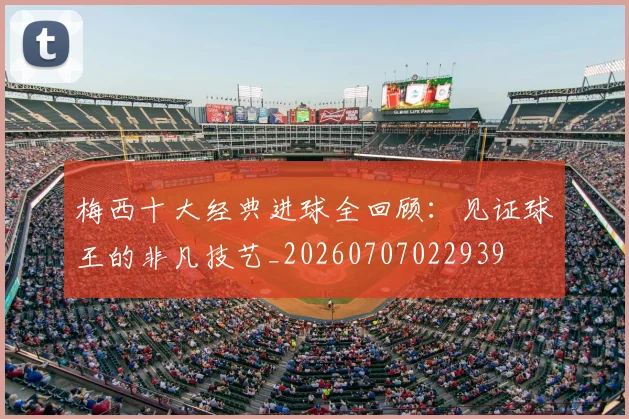 梅西十大经典进球全回顾：见证球王的非凡技艺_20260707022939