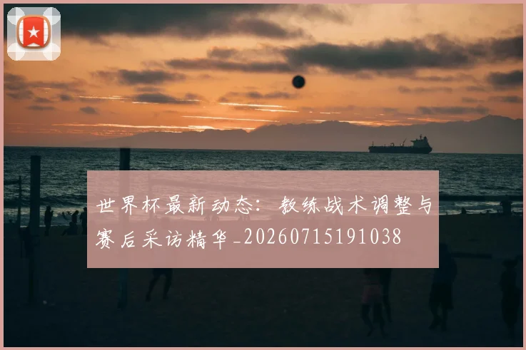世界杯最新动态:教练战术调整与赛后采访精华_20260715191038