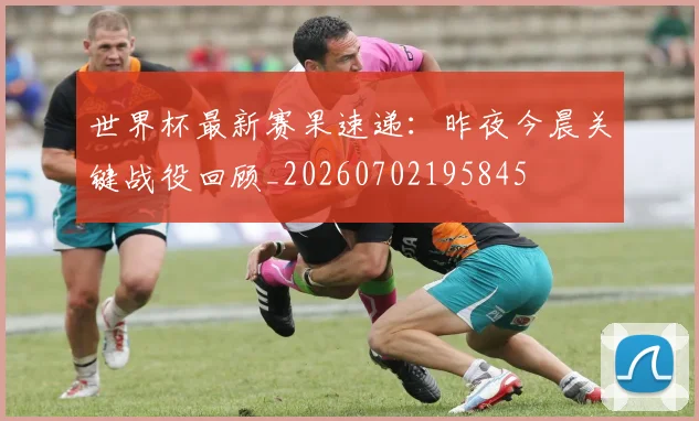 世界杯最新赛果速递：昨夜今晨关键战役回顾_20260702195845