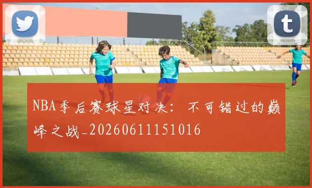 NBA季后赛球星对决:不可错过的巅峰之战_20260611151016
