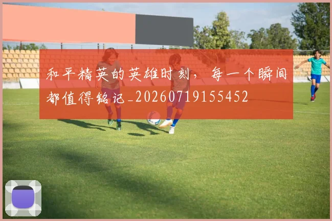 和平精英的英雄时刻，每一个瞬间都值得铭记_20260719155452