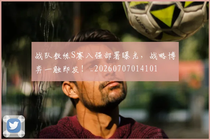 战队教练S赛八强部署曝光,战略博弈一触即发!_20260707014101