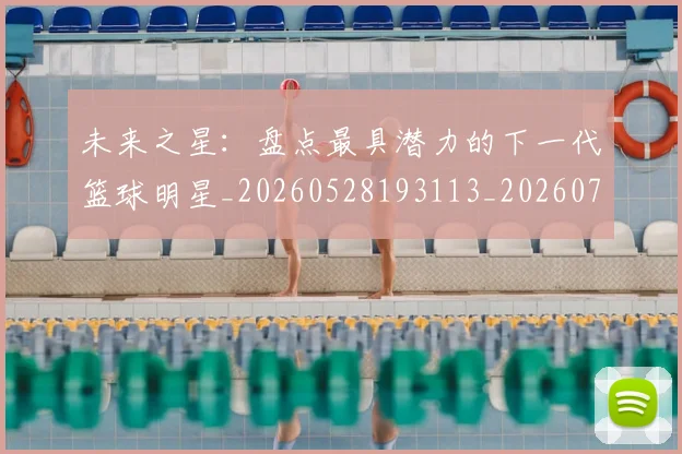未来之星:盘点最具潜力的下一代篮球明星_20260528193113_20260707021643_20260731173824