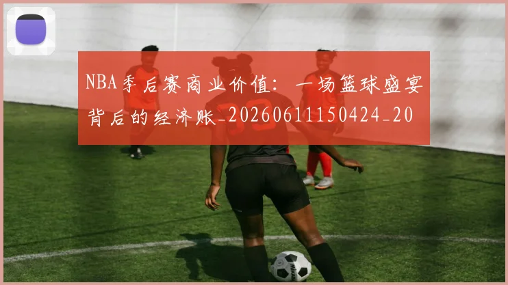NBA季后赛商业价值:一场篮球盛宴背后的经济账_20260611150424_20260715182137