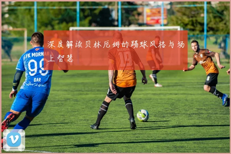 深度解读贝林厄姆的踢球风格与场上智慧