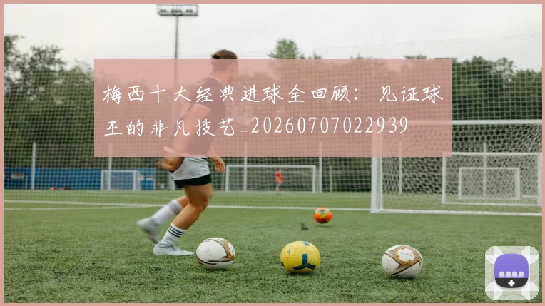 梅西十大经典进球全回顾:见证球王的非凡技艺_20260707022939